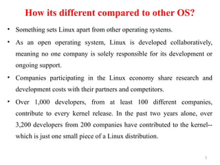 How its different compared to other OS?
• Something sets Linux apart from other operating systems.
• As an open operating system, Linux is developed collaboratively,
meaning no one company is solely responsible for its development or
ongoing support.
• Companies participating in the Linux economy share research and
development costs with their partners and competitors.
• Over 1,000 developers, from at least 100 different companies,
contribute to every kernel release. In the past two years alone, over
3,200 developers from 200 companies have contributed to the kernel--
which is just one small piece of a Linux distribution.
3
 