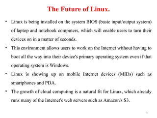The Future of Linux.
• Linux is being installed on the system BIOS (basic input/output system)
of laptop and notebook computers, which will enable users to turn their
devices on in a matter of seconds.
• This environment allows users to work on the Internet without having to
boot all the way into their device's primary operating system even if that
operating system is Windows.
• Linux is showing up on mobile Internet devices (MIDs) such as
smartphones and PDA.
• The growth of cloud computing is a natural fit for Linux, which already
runs many of the Internet's web servers such as Amazon's S3.
5
 
