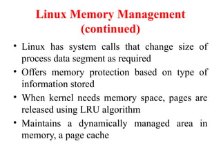 Linux Memory Management
(continued)
• Linux has system calls that change size of
process data segment as required
• Offers memory protection based on type of
information stored
• When kernel needs memory space, pages are
released using LRU algorithm
• Maintains a dynamically managed area in
memory, a page cache
 