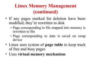 Linux Memory Management
(continued)
• If any pages marked for deletion have been
modified, they’re rewritten to disk
– Page corresponding to file mapped into memory is
rewritten to file
– Page corresponding to data is saved on swap
device
• Linux uses system of page table to keep track
of free and busy pages
• Uses virtual memory mechanism
 