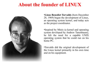 About the founder of LINUX
•Linus Benedict Torvalds (born December
28, 1969) began the development of Linux,
an operating system kernel, and today acts
as the project coordinator.
•Inspired by Minix (a kernel and operating
system developed by Andrew Tanenbaum),
he felt the need for a capable UNIX
operating system that he could run on his
home PC.
•Torvalds did the original development of
the Linux kernel primarily in his own time
and on his equipment.
 