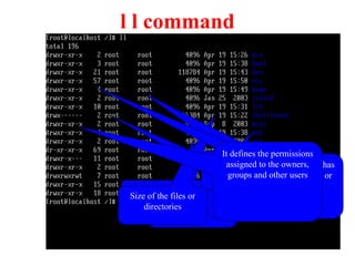 l l command
File or directory
names.
Time stamp
Size of the files or
directories
The name of the group which has
the permissions over the files or
directories
Owner name, the user
who created the
directory.
No of links to the directory
It defines the permissions
assigned to the owners,
groups and other users
 