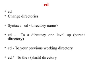 cd
• cd
• Change directories
• Syntax : cd <directory name>
• cd .. To a directory one level up (parent
directory)
• cd - To your previous working directory
• cd / To the / (slash) directory
 