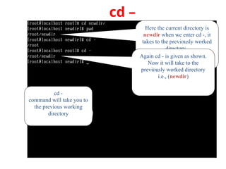 cd –
cd -
command will take you to
the previous working
directory
Here the current directory is
newdir when we enter cd -, it
takes to the previously worked
directory.
Again cd - is given as shown.
Now it will take to the
previously worked directory
i.e., (newdir)
 