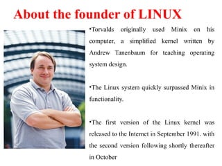 •Torvalds originally used Minix on his
computer, a simplified kernel written by
Andrew Tanenbaum for teaching operating
system design.
•The Linux system quickly surpassed Minix in
functionality.
•The first version of the Linux kernel was
released to the Internet in September 1991. with
the second version following shortly thereafter
in October
About the founder of LINUX
 