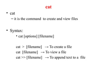cat
• cat
– it is the command to create and view files
• Syntax:
• cat [options] [filename]
cat > [filename] → To create a file
cat [filename] → To view a file
cat >> [filename] → To append text to a file
 