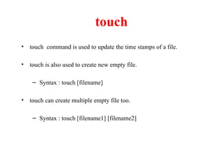 touch
• touch command is used to update the time stamps of a file.
• touch is also used to create new empty file.
– Syntax : touch [filename]
• touch can create multiple empty file too.
– Syntax : touch [filename1] [filename2]
 
