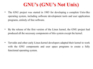 GNU’s (GNU’s Not Unix)
• The GNU project was started in 1983 for developing a complete Unix-like
operating system, including software development tools and user application
programs, entirely of free software.
• By the release of the first version of the Linux kernel, the GNU project had
produced all the necessary components of this system except the kernel.
• Torvalds and other early Linux-kernel developers adapted their kernel to work
with the GNU components and user space programs to create a fully
functional operating system.
 