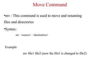 •mv : This command is used to move and renaming
files and directories
•Syntax:
mv <source> <destination>
Example
mv file1 file2 (now the file1 is changed to file2)
Move Command
 