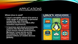 APPLICATIONS
Where Linux is used?
• Linux’s versatility allows it to serve a
wide range of purposes. In personal
computing, user-friendly
distributions like Linux Mint offer
seamless experiences.
• In business and cloud environments,
systems like Red Hat Enterprise
Linux ensure robust performance.
Moreover, Linux serves as the
foundation for Android, which
powers billions of mobile devices
globally.
 