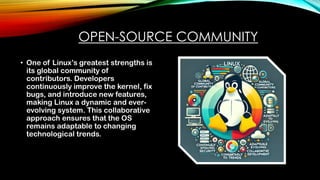 OPEN-SOURCE COMMUNITY
• One of Linux’s greatest strengths is
its global community of
contributors. Developers
continuously improve the kernel, fix
bugs, and introduce new features,
making Linux a dynamic and ever-
evolving system. This collaborative
approach ensures that the OS
remains adaptable to changing
technological trends.
 