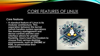 CORE FEATURES OF LINUX
Core Features
• A standout feature of Linux is its
modular architecture. This
separation between the kernel
(which handles system operations
like memory management and
device control) and the user
interface allows for greater
flexibility. Users have the freedom to
choose from various desktop
environments, such as GNOME or
KDE, to personalize their
experience.
 