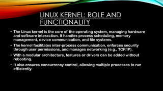 LINUX KERNEL: ROLE AND
FUNCTIONALITY
• The Linux kernel is the core of the operating system, managing hardware
and software interaction. It handles process scheduling, memory
management, device communication, and file systems.
• The kernel facilitates inter-process communication, enforces security
through user permissions, and manages networking (e.g., TCP/IP).
• With a modular architecture, features or drivers can be added without
rebooting.
• It also ensures concurrency control, allowing multiple processes to run
efficiently.
 