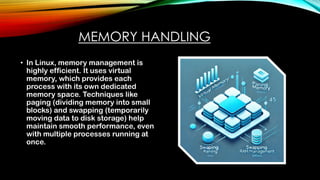 MEMORY HANDLING
• In Linux, memory management is
highly efficient. It uses virtual
memory, which provides each
process with its own dedicated
memory space. Techniques like
paging (dividing memory into small
blocks) and swapping (temporarily
moving data to disk storage) help
maintain smooth performance, even
with multiple processes running at
once.
 