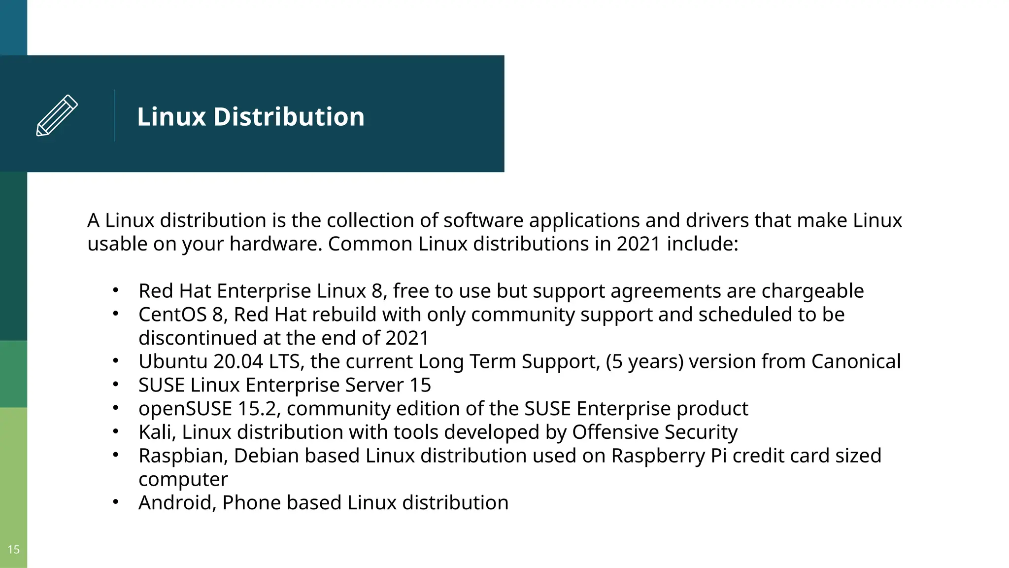 Linux Distribution 15 A Linux distribution is the collection of software applications and drivers that make Linux usable on your hardware. Common Linux distributions in 2021 include: • Red Hat Enterprise Linux 8, free to use but support agreements are chargeable • CentOS 8, Red Hat rebuild with only community support and scheduled to be discontinued at the end of 2021 • Ubuntu 20.04 LTS, the current Long Term Support, (5 years) version from Canonical • SUSE Linux Enterprise Server 15 • openSUSE 15.2, community edition of the SUSE Enterprise product • Kali, Linux distribution with tools developed by Offensive Security • Raspbian, Debian based Linux distribution used on Raspberry Pi credit card sized computer • Android, Phone based Linux distribution 