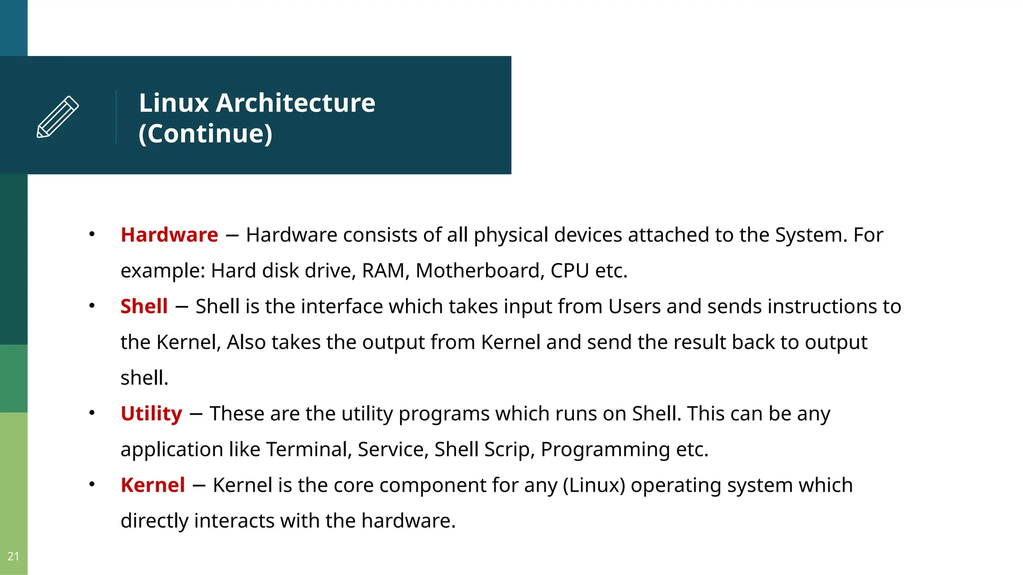 Linux Architecture (Continue) 21 • Hardware Hardware consists of all physical devices attached to the System. For − example: Hard disk drive, RAM, Motherboard, CPU etc. • Shell Shell is the interface which takes input from Users and sends instructions to − the Kernel, Also takes the output from Kernel and send the result back to output shell. • Utility These are the utility programs which runs on Shell. This can be any − application like Terminal, Service, Shell Scrip, Programming etc. • Kernel Kernel is the core component for any (Linux) operating system which − directly interacts with the hardware. 