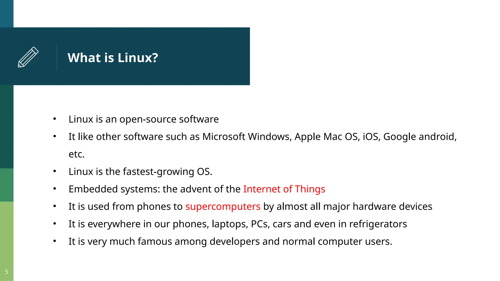 What is Linux? 5 • Linux is an open-source software • It like other software such as Microsoft Windows, Apple Mac OS, iOS, Google android, etc. • Linux is the fastest-growing OS. • Embedded systems: the advent of the Internet of Things • It is used from phones to supercomputers by almost all major hardware devices • It is everywhere in our phones, laptops, PCs, cars and even in refrigerators • It is very much famous among developers and normal computer users. 