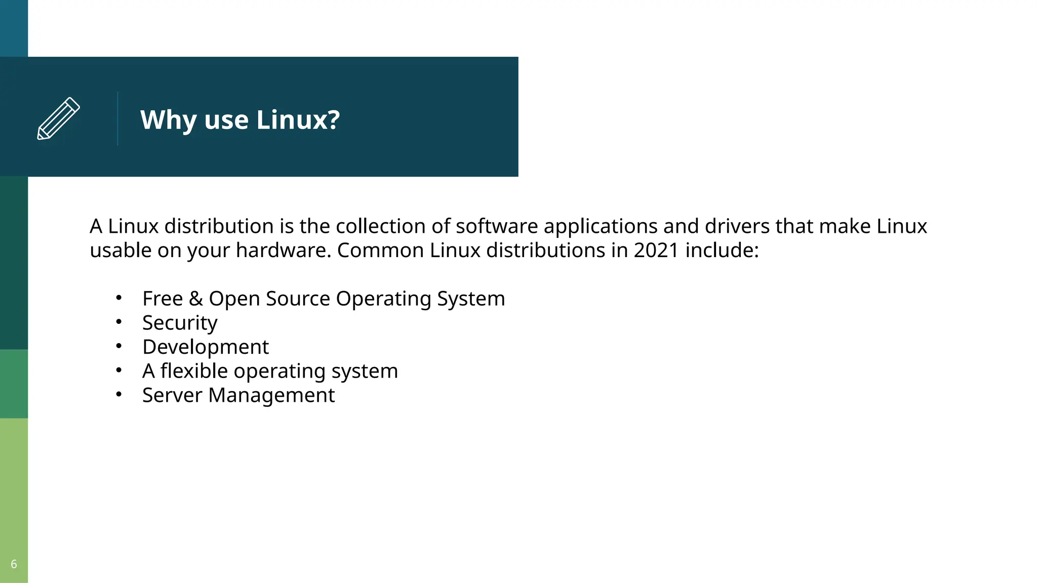 Why use Linux? 6 A Linux distribution is the collection of software applications and drivers that make Linux usable on your hardware. Common Linux distributions in 2021 include: • Free & Open Source Operating System • Security • Development • A flexible operating system • Server Management 
