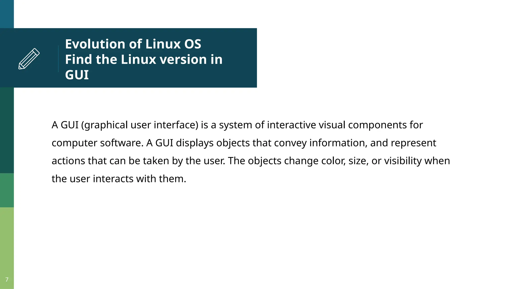 Evolution of Linux OS Find the Linux version in GUI 7 A GUI (graphical user interface) is a system of interactive visual components for computer software. A GUI displays objects that convey information, and represent actions that can be taken by the user. The objects change color, size, or visibility when the user interacts with them. 