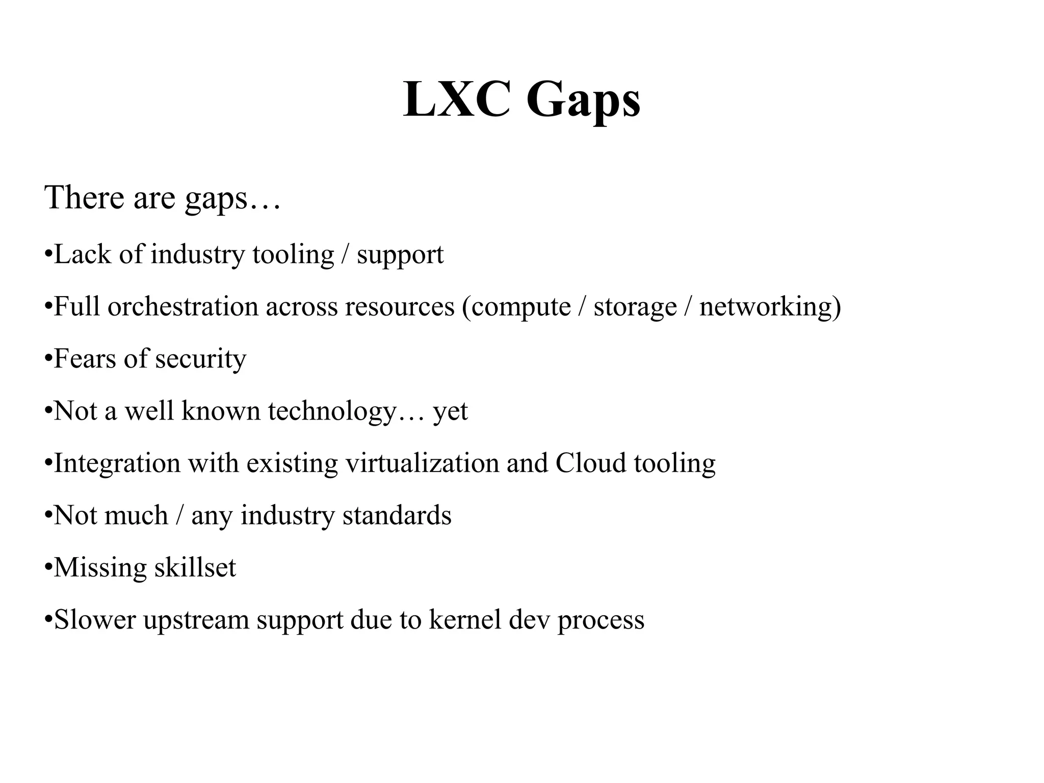 LXC Gaps
There are gaps…
•Lack of industry tooling / support
•Full orchestration across resources (compute / storage / networking)
•Fears of security
•Not a well known technology… yet
•Integration with existing virtualization and Cloud tooling
•Not much / any industry standards
•Missing skillset
•Slower upstream support due to kernel dev process
 