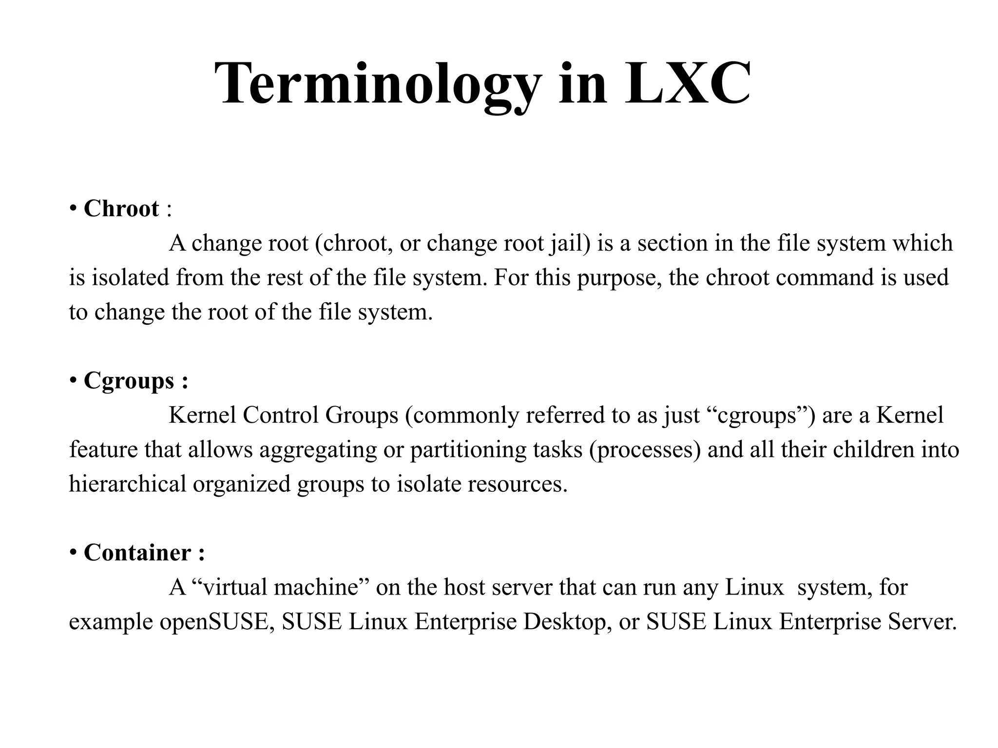 Terminology in LXC
• Chroot :
A change root (chroot, or change root jail) is a section in the file system which
is isolated from the rest of the file system. For this purpose, the chroot command is used
to change the root of the file system.
• Cgroups :
Kernel Control Groups (commonly referred to as just “cgroups”) are a Kernel
feature that allows aggregating or partitioning tasks (processes) and all their children into
hierarchical organized groups to isolate resources.
• Container :
A “virtual machine” on the host server that can run any Linux system, for
example openSUSE, SUSE Linux Enterprise Desktop, or SUSE Linux Enterprise Server.
 