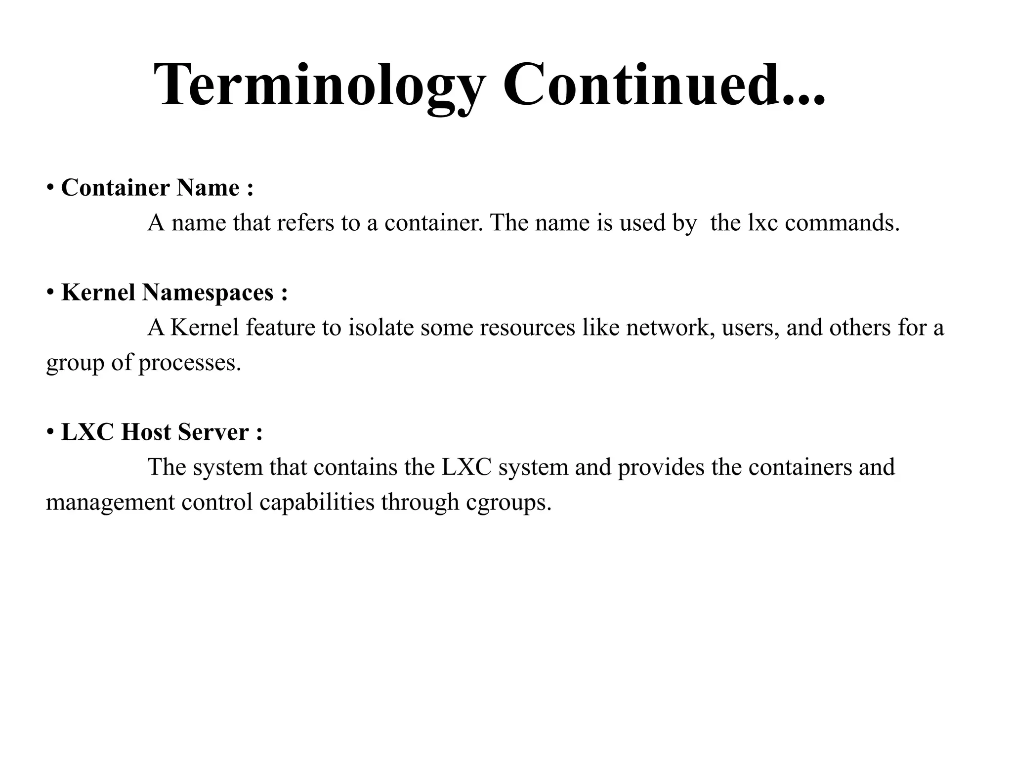 Terminology Continued...
• Container Name :
A name that refers to a container. The name is used by the lxc commands.
• Kernel Namespaces :
A Kernel feature to isolate some resources like network, users, and others for a
group of processes.
• LXC Host Server :
The system that contains the LXC system and provides the containers and
management control capabilities through cgroups.
 