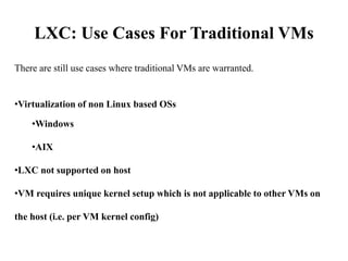 LXC: Use Cases For Traditional VMs
There are still use cases where traditional VMs are warranted.
•Virtualization of non Linux based OSs
•Windows
•AIX
•LXC not supported on host
•VM requires unique kernel setup which is not applicable to other VMs on
the host (i.e. per VM kernel config)
 
