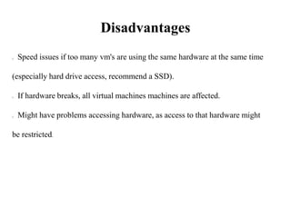 Disadvantages
Speed issues if too many vm's are using the same hardware at the same time
(especially hard drive access, recommend a SSD).
If hardware breaks, all virtual machines machines are affected.
Might have problems accessing hardware, as access to that hardware might
be restricted.
 