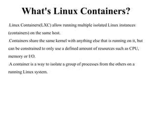 What's Linux Containers?
Linux Containers(LXC) allow running multiple isolated Linux instances
(containers) on the same host.
Containers share the same kernel with anything else that is running on it, but
can be constrained to only use a defined amount of resources such as CPU,
memory or I/O.
A container is a way to isolate a group of processes from the others on a
running Linux system.
 