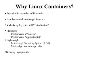 Why Linux Containers?
 Provision in seconds / milliseconds
 Near bare metal runtime performance
 VM-like agility – it’s still “virtualization”
 Flexibility
• Containerize a “system”
• Containerize “application(s)”
 Lightweight
• Just enough Operating System (JeOS)
• Minimal per container penalty
Growing in popularity
 