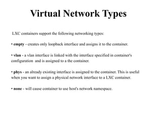Virtual Network Types
LXC containers support the following networking types:
• empty - creates only loopback interface and assigns it to the container.
• vlan - a vlan interface is linked with the interface specified in container's
configuration and is assigned to a the container.
• phys - an already existing interface is assigned to the container. This is useful
when you want to assign a physical network interface to a LXC container.
• none - will cause container to use host's network namespace.
 