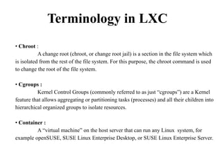 Terminology in LXC
• Chroot :
A change root (chroot, or change root jail) is a section in the file system which
is isolated from the rest of the file system. For this purpose, the chroot command is used
to change the root of the file system.
• Cgroups :
Kernel Control Groups (commonly referred to as just “cgroups”) are a Kernel
feature that allows aggregating or partitioning tasks (processes) and all their children into
hierarchical organized groups to isolate resources.
• Container :
A “virtual machine” on the host server that can run any Linux system, for
example openSUSE, SUSE Linux Enterprise Desktop, or SUSE Linux Enterprise Server.
 
