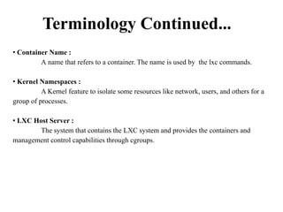 Terminology Continued...
• Container Name :
A name that refers to a container. The name is used by the lxc commands.
• Kernel Namespaces :
A Kernel feature to isolate some resources like network, users, and others for a
group of processes.
• LXC Host Server :
The system that contains the LXC system and provides the containers and
management control capabilities through cgroups.
 