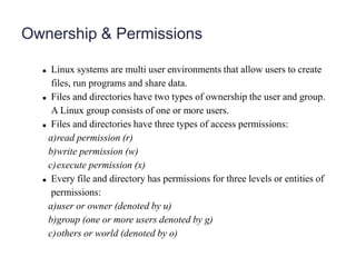 Ownership & Permissions
 Linux systems are multi user environments that allow users to create
files, run programs and share data.
 Files and directories have two types of ownership the user and group.
A Linux group consists of one or more users.
 Files and directories have three types of access permissions:
a)read permission (r)
b)write permission (w)
c)execute permission (x)
 Every file and directory has permissions for three levels or entities of
permissions:
a)user or owner (denoted by u)
b)group (one or more users denoted by g)
c)others or world (denoted by o)
 
