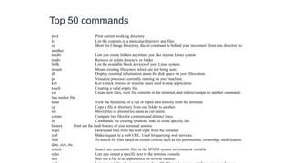Top 50 commands
pwd Print current working directory
ls List the contents of a particular directory and files.
cd Short for Change Directory, the cd command is behind your movement from one directory to
another.
mkdir Lets you create folders anywhere you like in your Linux system.
rmdir Remove or delete directory or folder.
lsblk List the available block devices of your Linux system.
mount Mount existing filesystem which are not being used.
df Display essential information about the disk space on your filesystem.
ps Visualize processes currently running on your machine.
kill Kill a stuck process or in some cases used to stop application.
touch Creating a valid empty file.
cat Create new files, view file contents in the terminal, and redirect output to another command-
line tool or file.
head View the beginning of a file or piped data directly from the terminal.
cp Copy a file or directory from one folder to another.
mv Move files or directories, same as cut+paste.
comm Compare two files for common and distinct lines.
ln Commands for creating symbolic links to some specific file.
history Print out the bash history of your terminal session
wget Download files from the web right from the terminal.
curl Make request to a web URL. Used for querying web services.
find To search for files based on certain criteria such as file permissions, ownership, modification
date, size, etc.
which Search are executable files in the $PATH system environment variable.
echo Lets you output a specific text to the terminal console.
sort Sort out a file in an alphabetical or reverse manner.
 