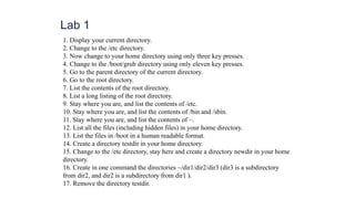 Lab 1
1. Display your current directory.
2. Change to the /etc directory.
3. Now change to your home directory using only three key presses.
4. Change to the /boot/grub directory using only eleven key presses.
5. Go to the parent directory of the current directory.
6. Go to the root directory.
7. List the contents of the root directory.
8. List a long listing of the root directory.
9. Stay where you are, and list the contents of /etc.
10. Stay where you are, and list the contents of /bin and /sbin.
11. Stay where you are, and list the contents of ~.
12. List all the files (including hidden files) in your home directory.
13. List the files in /boot in a human readable format.
14. Create a directory testdir in your home directory.
15. Change to the /etc directory, stay here and create a directory newdir in your home
directory.
16. Create in one command the directories ~/dir1/dir2/dir3 (dir3 is a subdirectory
from dir2, and dir2 is a subdirectory from dir1 ).
17. Remove the directory testdir.
 