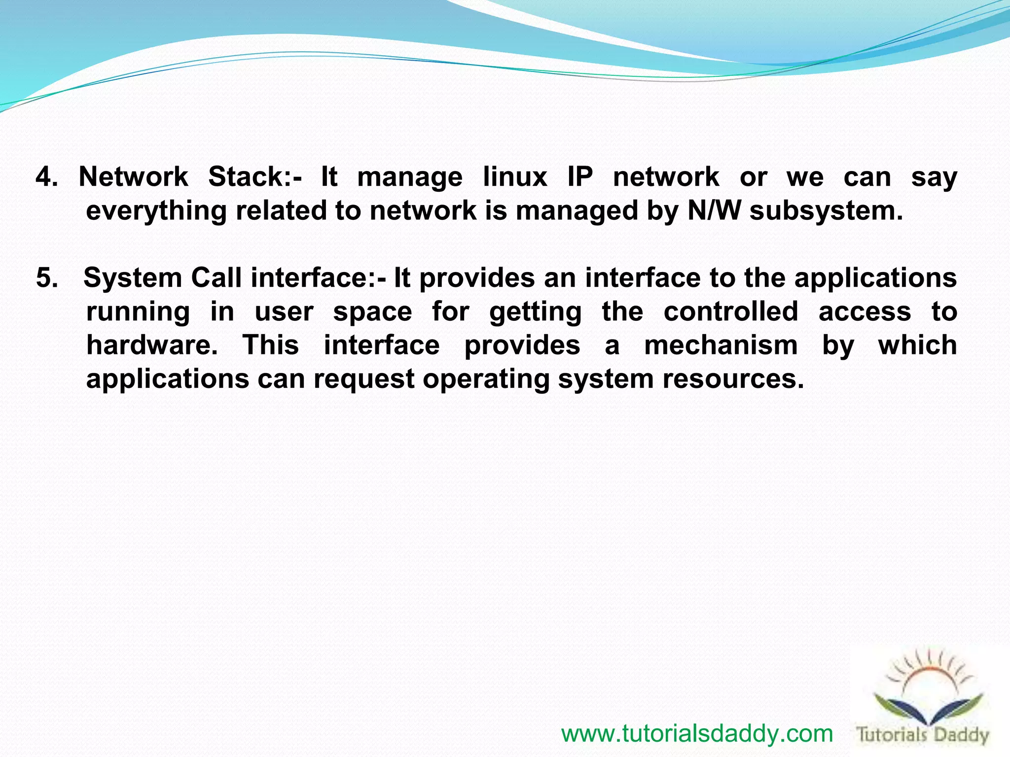 4. Network Stack:- It manage linux IP network or we can say
everything related to network is managed by N/W subsystem.
5. System Call interface:- It provides an interface to the applications
running in user space for getting the controlled access to
hardware. This interface provides a mechanism by which
applications can request operating system resources.
www.tutorialsdaddy.com
 