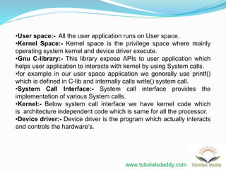 •User space:- All the user application runs on User space.
•Kernel Space:- Kernel space is the privilege space where mainly
operating system kernel and device driver execute.
•Gnu C-library:- This library expose APIs to user application which
helps user application to interacts with kernel by using System calls.
•for example in our user space application we generally use printf()
which is defined in C-lib and internally calls write() system call.
•System Call Interface:- System call interface provides the
implementation of various System calls.
•Kernel:- Below system call interface we have kernel code which
is architecture independent code which is same for all the processor.
•Device driver:- Device driver is the program which actually interacts
and controls the hardware’s.
www.tutorialsdaddy.com
 