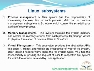Linux subsystems
1. Process management :- This system has the responsibility of
maintaining the execution of each process. Main part of process
management subsystem is Schedule which control the scheduling or
exiting of every process.
2. Memory Management:- This system maintain the system memory
and control the memory request from each process. Its manage virtual
to physical translation of process. It lies in /linux/mm.
3. Virtual File system :- This subsystem provides the abstraction APIs
like open() , Read() and write() etc irrespective of type of file system.
User doesn’t need to worry about the file system types. VFS has the
responsibility of passing the request of user to respective file system
for which the request is raised by user application.
www.tutorialsdaddy.com
 
