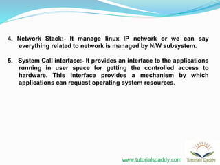 4. Network Stack:- It manage linux IP network or we can say
everything related to network is managed by N/W subsystem.
5. System Call interface:- It provides an interface to the applications
running in user space for getting the controlled access to
hardware. This interface provides a mechanism by which
applications can request operating system resources.
www.tutorialsdaddy.com
 