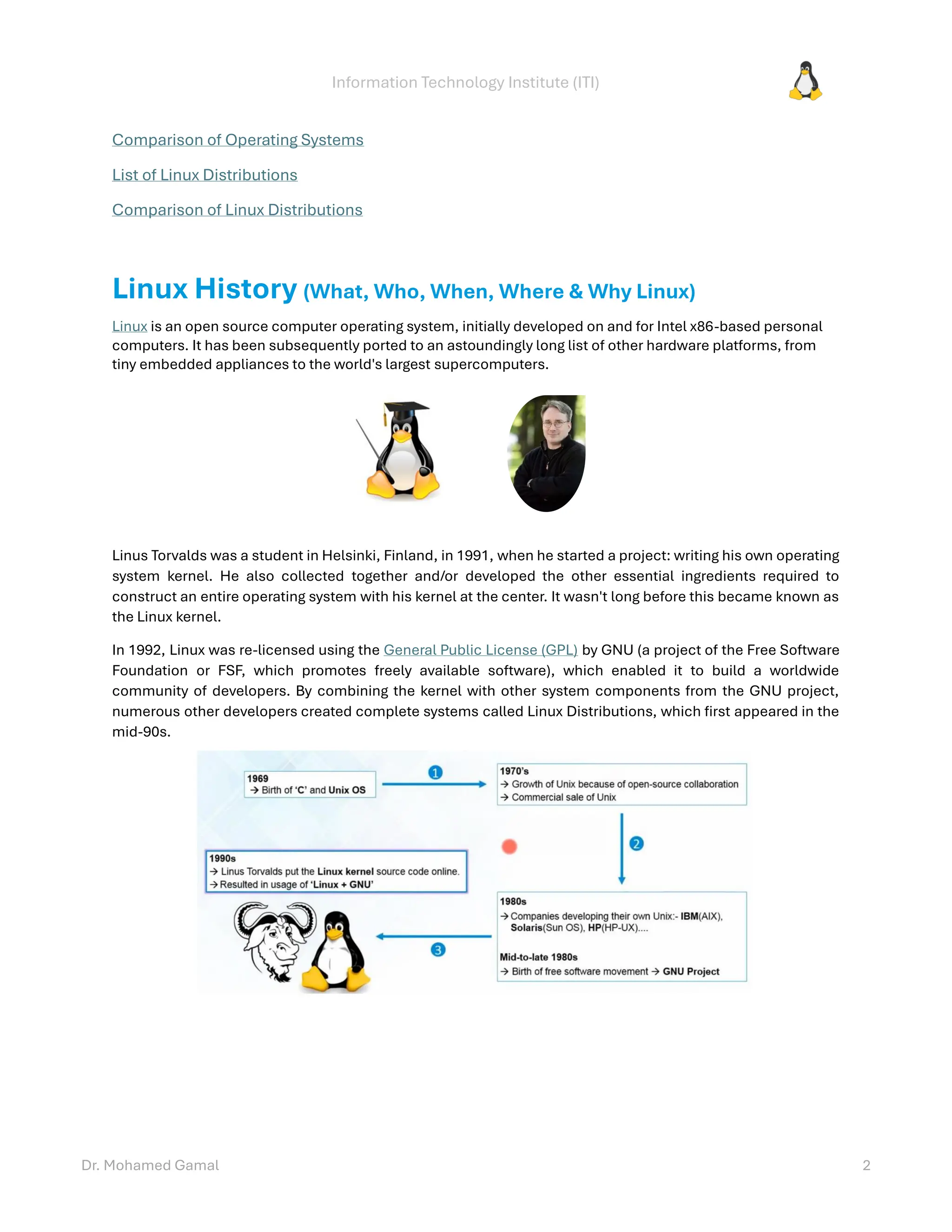 Information Technology Institute (ITI)
Dr. Mohamed Gamal 2
Comparison of Operating Systems
List of Linux Distributions
Comparison of Linux Distributions
Linux History (What, Who, When, Where & Why Linux)
Linux is an open source computer operating system, initially developed on and for Intel x86-based personal
computers. It has been subsequently ported to an astoundingly long list of other hardware platforms, from
tiny embedded appliances to the world's largest supercomputers.
Linus Torvalds was a student in Helsinki, Finland, in 1991, when he started a project: writing his own operating
system kernel. He also collected together and/or developed the other essential ingredients required to
construct an entire operating system with his kernel at the center. It wasn't long before this became known as
the Linux kernel.
In 1992, Linux was re-licensed using the General Public License (GPL) by GNU (a project of the Free Software
Foundation or FSF, which promotes freely available software), which enabled it to build a worldwide
community of developers. By combining the kernel with other system components from the GNU project,
numerous other developers created complete systems called Linux Distributions, which first appeared in the
mid-90s.
 