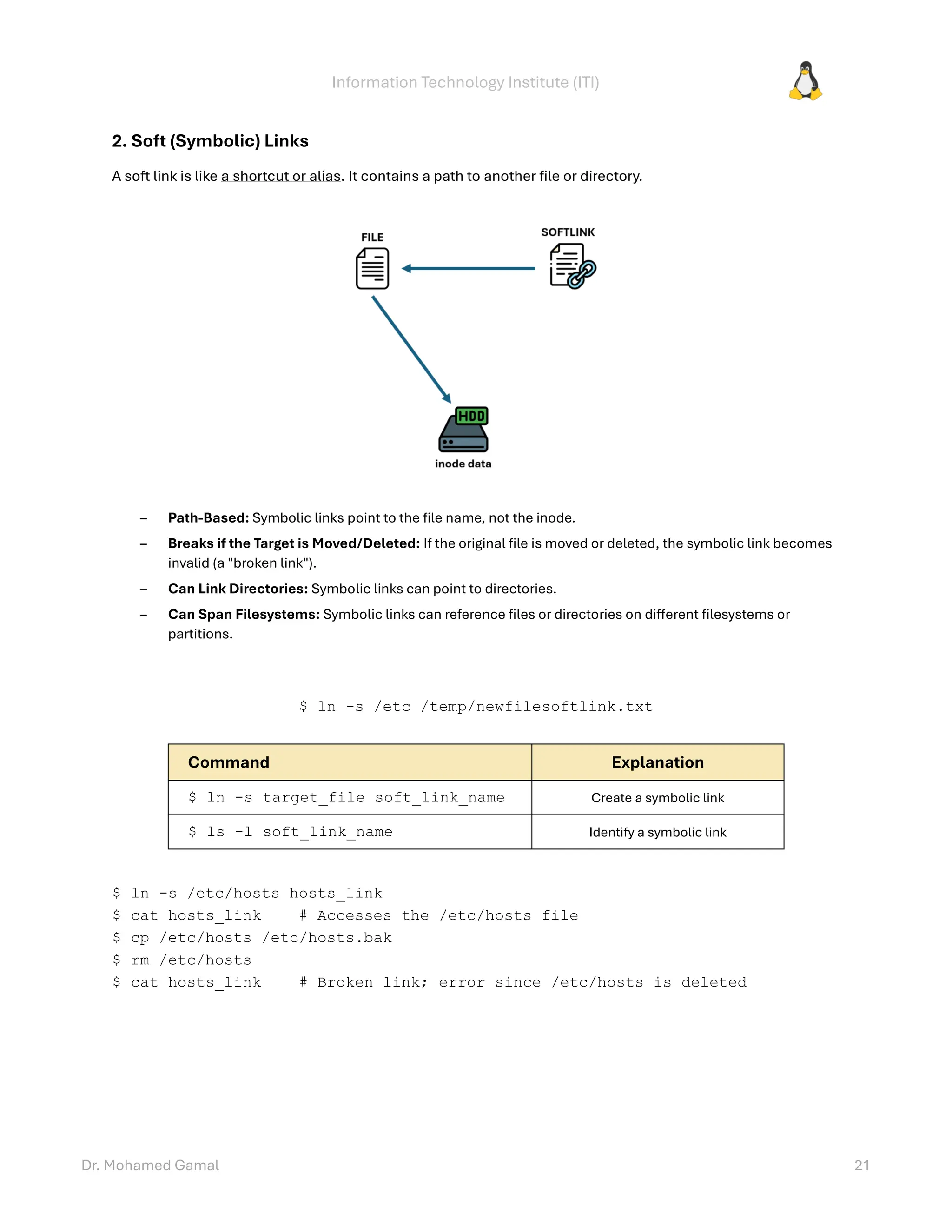 Information Technology Institute (ITI)
Dr. Mohamed Gamal 21
2. Soft (Symbolic) Links
A soft link is like a shortcut or alias. It contains a path to another file or directory.
– Path-Based: Symbolic links point to the file name, not the inode.
– Breaks if the Target is Moved/Deleted: If the original file is moved or deleted, the symbolic link becomes
invalid (a "broken link").
– Can Link Directories: Symbolic links can point to directories.
– Can Span Filesystems: Symbolic links can reference files or directories on different filesystems or
partitions.
$ ln -s /etc /temp/newfilesoftlink.txt
Command Explanation
$ ln -s target_file soft_link_name Create a symbolic link
$ ls -l soft_link_name Identify a symbolic link
$ ln -s /etc/hosts hosts_link
$ cat hosts_link # Accesses the /etc/hosts file
$ cp /etc/hosts /etc/hosts.bak
$ rm /etc/hosts
$ cat hosts_link # Broken link; error since /etc/hosts is deleted
 