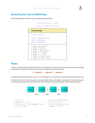 Information Technology Institute (ITI)
Dr. Mohamed Gamal 18
Searching for Text in ASCII Files
If you are looking for text within a file, use the grep command.
$ grep <pattern> <file>
$ grep -v <pattern> <file>
Example Usage
$ cat secret
site: facebook.com
user: Mohamed
pass: Abee123!
$ grep user secret
$ grep o secret
$ grep -v o secret
$ grep -i BEE secret
$ grep -c o secret
$ grep -n o file3
$ grep -ci User secret
$ grep -ni User secret
Pipes
The pipe ( | ) means take the standard outputfrom the preceding command and pass it as the standard input to the following
command. You can pipe the output of one command or program into another as its input.
$ command1 | command2 | command3
The above represents what we often call a pipeline and allows Linux to combine the actions of several commands into one.
Furthermore, there is no need to save output in (temporary) files between the stages in the pipeline, which saves disk space
and reduces reading and writing from disk, which often constitutes the slowest bottleneck in getting something done.
$ ls | wc -l
$ compgen -c | wc -l
$ cat file.txt | grep Mohamed | uniq
$ ls -lah | sort
$ ps aux | grep firefox
$ du -h | sort -h
$ cat /etc/passwd | less
$ dmesg | tail -10
 