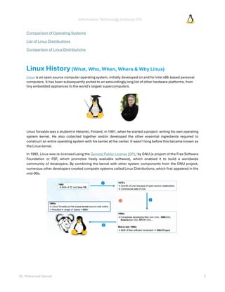 Information Technology Institute (ITI)
Dr. Mohamed Gamal 2
Comparison of Operating Systems
List of Linux Distributions
Comparison of Linux Distributions
Linux History (What, Who, When, Where & Why Linux)
Linux is an open source computer operating system, initially developed on and for Intel x86-based personal
computers. It has been subsequently ported to an astoundingly long list of other hardware platforms, from
tiny embedded appliances to the world's largest supercomputers.
Linus Torvalds was a student in Helsinki, Finland, in 1991, when he started a project: writing his own operating
system kernel. He also collected together and/or developed the other essential ingredients required to
construct an entire operating system with his kernel at the center. It wasn't long before this became known as
the Linux kernel.
In 1992, Linux was re-licensed using the General Public License (GPL) by GNU (a project of the Free Software
Foundation or FSF, which promotes freely available software), which enabled it to build a worldwide
community of developers. By combining the kernel with other system components from the GNU project,
numerous other developers created complete systems called Linux Distributions, which first appeared in the
mid-90s.
 