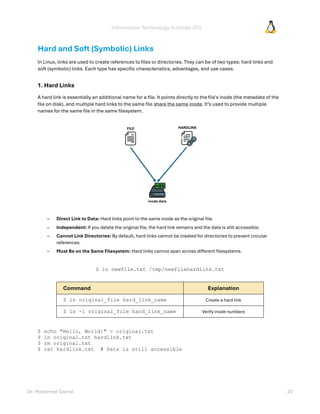 Information Technology Institute (ITI)
Dr. Mohamed Gamal 20
Hard and Soft (Symbolic) Links
In Linux, links are used to create references to files or directories. They can be of two types: hard links and
soft (symbolic) links. Each type has specific characteristics, advantages, and use cases.
1. Hard Links
A hard link is essentially an additional name for a file. It points directly to the file's inode (the metadata of the
file on disk), and multiple hard links to the same file share the same inode. It’s used to provide multiple
names for the same file in the same filesystem.
– Direct Link to Data: Hard links point to the same inode as the original file.
– Independent: If you delete the original file, the hard link remains and the data is still accessible.
– Cannot Link Directories: By default, hard links cannot be created for directories to prevent circular
references.
– Must Be on the Same Filesystem: Hard links cannot span across different filesystems.
$ ln newfile.txt /tmp/newfilehardlink.txt
Command Explanation
$ ln original_file hard_link_name Create a hard link
$ ls -i original_file hard_link_name Verify inode numbers
$ echo "Hello, World!" > original.txt
$ ln original.txt hardlink.txt
$ rm original.txt
$ cat hardlink.txt # Data is still accessible
 
