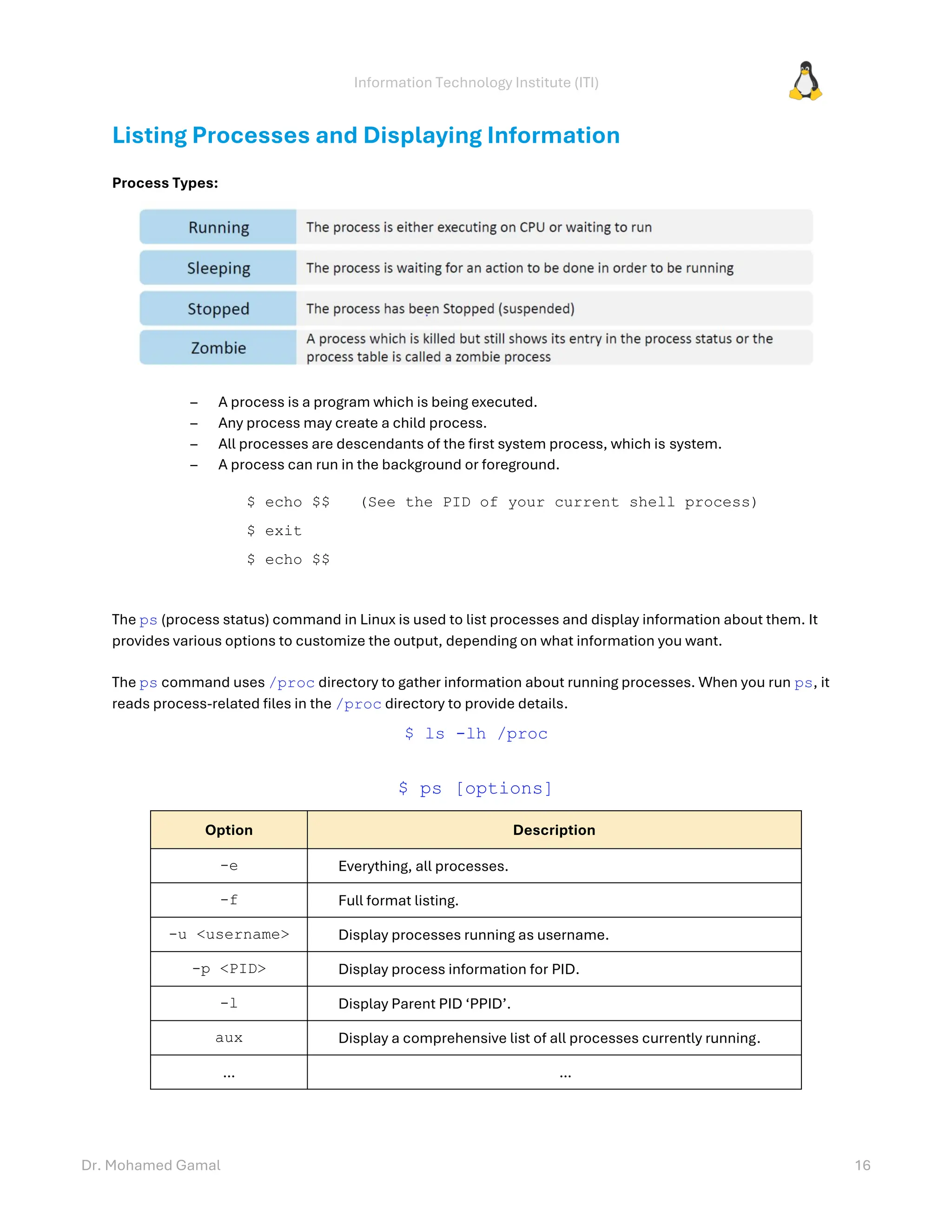 Information Technology Institute (ITI)
Dr. Mohamed Gamal 16
Listing Processes and Displaying Information
Process Types:
– A process is a program which is being executed.
– Any process may create a child process.
– All processes are descendants of the first system process, which is system.
– A process can run in the background or foreground.
$ echo $$ (See the PID of your current shell process)
$ exit
$ echo $$
The ps (process status) command in Linux is used to list processes and display information about them. It
provides various options to customize the output, depending on what information you want.
The ps command uses /proc directory to gather information about running processes. When you run ps, it
reads process-related files in the /proc directory to provide details.
$ ls -lh /proc
$ ps [options]
Option Description
-e Everything, all processes.
-f Full format listing.
-u <username> Display processes running as username.
-p <PID> Display process information for PID.
-l Display Parent PID ‘PPID’.
aux Display a comprehensive list of all processes currently running.
… …
 