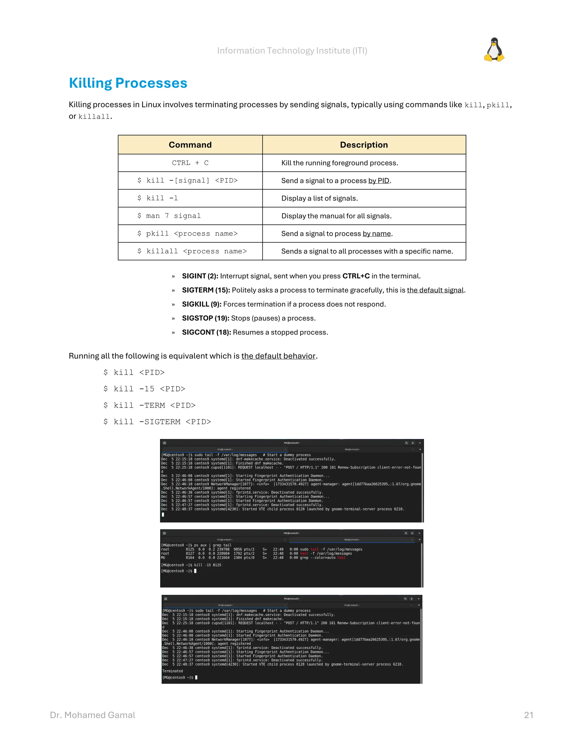 Information Technology Institute (ITI)
Dr. Mohamed Gamal 21
Killing Processes
Killing processes in Linux involves terminating processes by sending signals, typically using commands like kill, pkill,
or killall.
Command Description
CTRL + C Kill the running foreground process.
$ kill -[signal] <PID> Send a signal to a process by PID.
$ kill -l Display a list of signals.
$ man 7 signal Display the manual for all signals.
$ pkill <process name> Send a signal to process by name.
$ killall <process name> Sends a signal to all processes with a specific name.
» SIGINT (2): Interrupt signal, sent when you press CTRL+C in the terminal.
» SIGTERM (15): Politely asks a process to terminate gracefully, this is the default signal.
» SIGKILL (9): Forces termination if a process does not respond.
» SIGSTOP (19): Stops (pauses) a process.
» SIGCONT (18): Resumes a stopped process.
Running all the following is equivalent which is the default behavior.
$ kill <PID>
$ kill -15 <PID>
$ kill -TERM <PID>
$ kill -SIGTERM <PID>
 