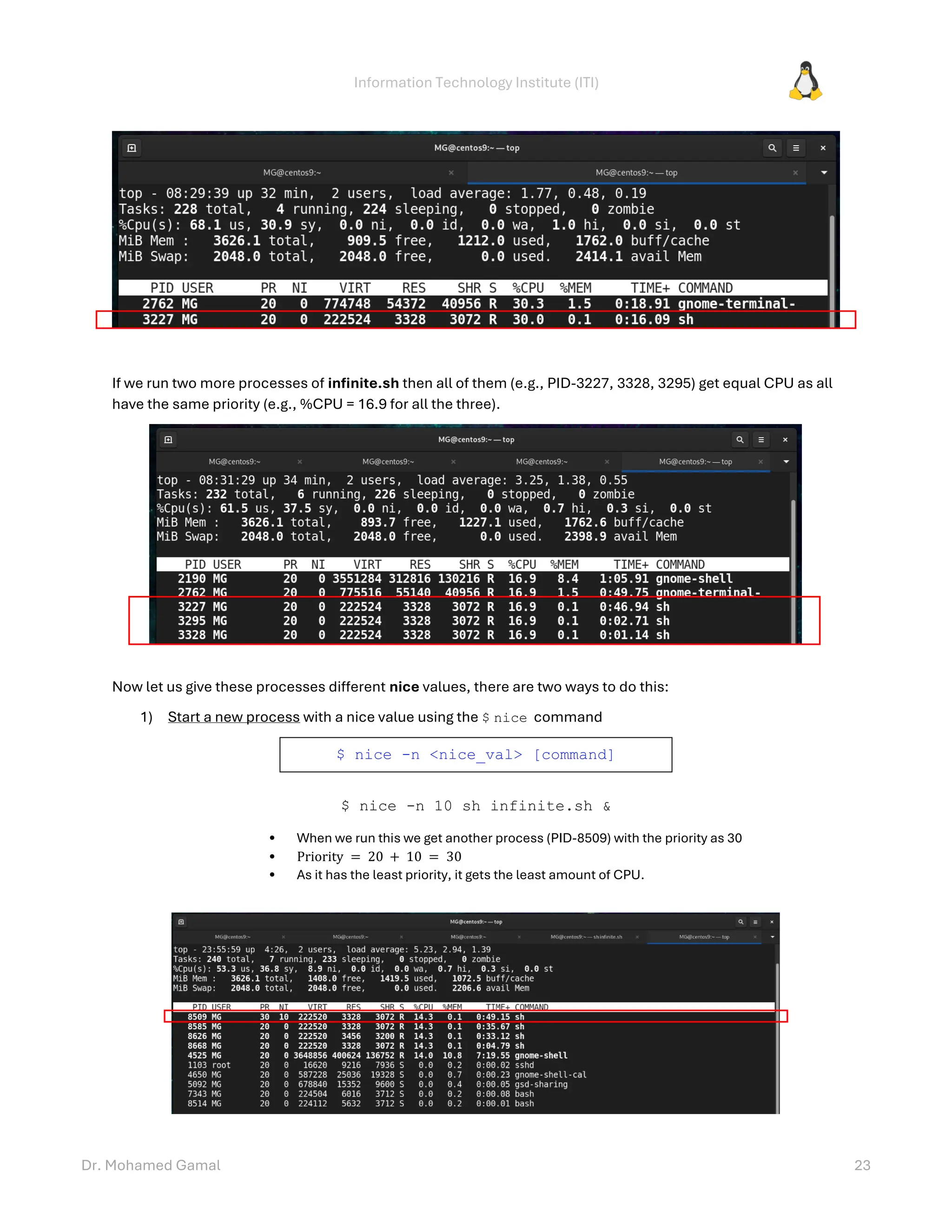 Information Technology Institute (ITI)
Dr. Mohamed Gamal 23
If we run two more processes of infinite.sh then all of them (e.g., PID-3227, 3328, 3295) get equal CPU as all
have the same priority (e.g., %CPU = 16.9 for all the three).
Now let us give these processes different nice values, there are two ways to do this:
1) Start a new process with a nice value using the $ nice command
$ nice -n <nice_val> [command]
$ nice -n 10 sh infinite.sh &
• When we run this we get another process (PID-8509) with the priority as 30
• Priority = 20 + 10 = 30
• As it has the least priority, it gets the least amount of CPU.
 