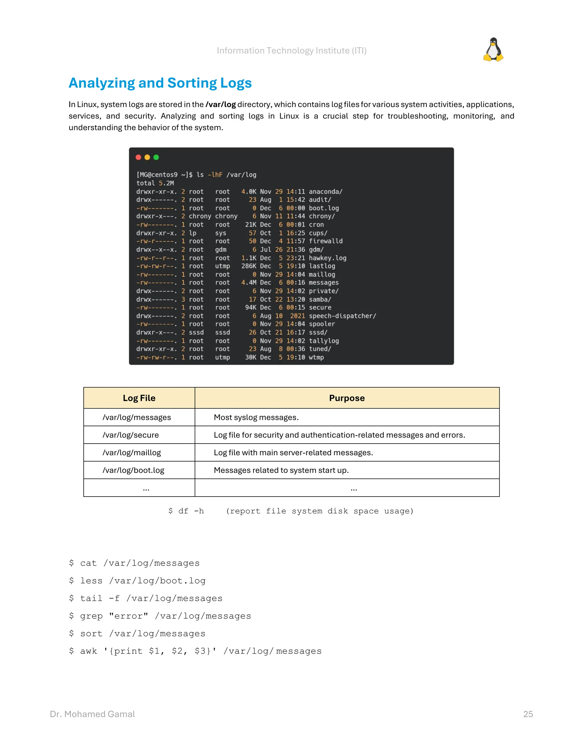Information Technology Institute (ITI)
Dr. Mohamed Gamal 25
Analyzing and Sorting Logs
In Linux, system logs are stored in the /var/log directory, which contains log filesfor various system activities, applications,
services, and security. Analyzing and sorting logs in Linux is a crucial step for troubleshooting, monitoring, and
understanding the behavior of the system.
Log File Purpose
/var/log/messages Most syslog messages.
/var/log/secure Log file for security and authentication-related messages and errors.
/var/log/maillog Log file with main server-related messages.
/var/log/boot.log Messages related to system start up.
… …
$ df -h (report file system disk space usage)
$ cat /var/log/messages
$ less /var/log/boot.log
$ tail -f /var/log/messages
$ grep "error" /var/log/messages
$ sort /var/log/messages
$ awk '{print $1, $2, $3}' /var/log/ messages
 