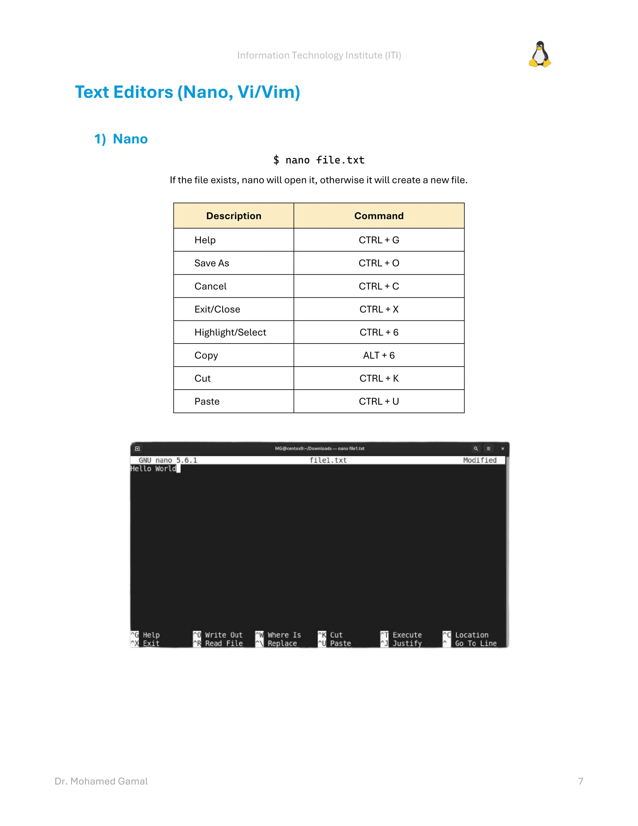 Information Technology Institute (ITI)
Dr. Mohamed Gamal 7
Text Editors (Nano, Vi/Vim)
1) Nano
$ nano file.txt
If the file exists, nano will open it, otherwise it will create a new file.
Description Command
Help CTRL + G
Save As CTRL + O
Cancel CTRL + C
Exit/Close CTRL + X
Highlight/Select CTRL + 6
Copy ALT + 6
Cut CTRL + K
Paste CTRL + U
 